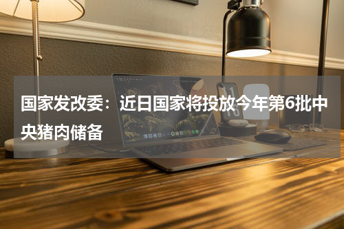 国家发改委：近日国家将投放今年第6批中央猪肉储备