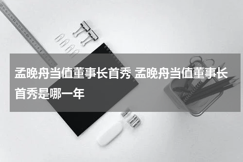 孟晚舟当值董事长首秀 孟晚舟当值董事长首秀是哪一年