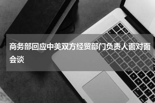 商务部回应中美双方经贸部门负责人面对面会谈