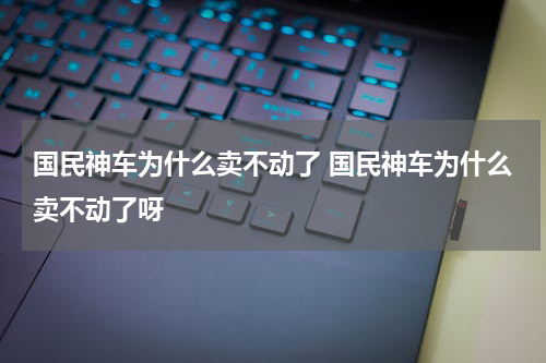 国民神车为什么卖不动了 国民神车为什么卖不动了呀