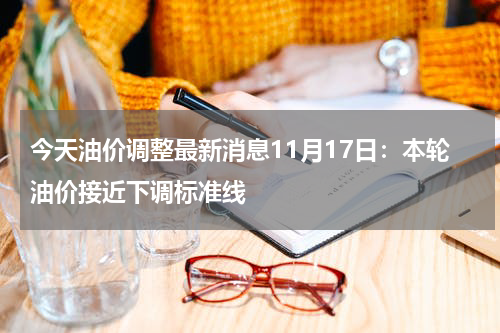 今天油价调整最新消息11月17日：本轮油价接近下调标准线