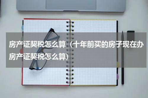 房产证契税怎么算（十年前买的房子现在办房产证契税怎么算）