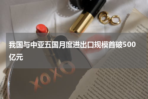 我国与中亚五国月度进出口规模首破500亿元