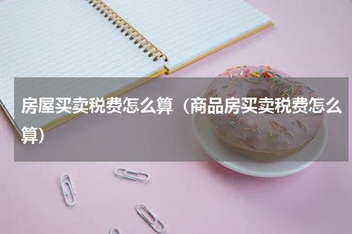 房屋买卖税费怎么算（商品房买卖税费怎么算）