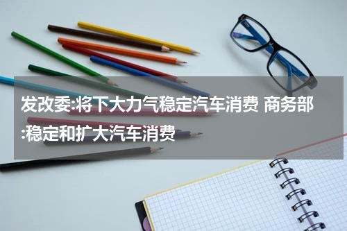发改委:将下大力气稳定汽车消费 商务部:稳定和扩大汽车消费
