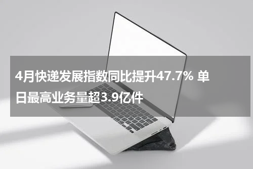 4月快递发展指数同比提升47.7% 单日最高业务量超3.9亿件