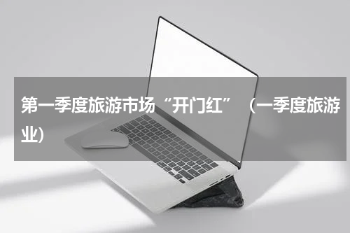 第一季度旅游市场“开门红”（一季度旅游业）