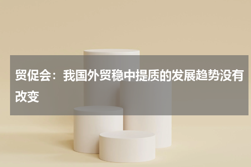 贸促会：我国外贸稳中提质的发展趋势没有改变