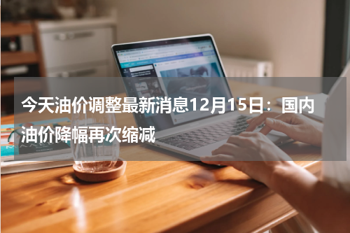 今天油价调整最新消息12月15日：国内油价降幅再次缩减