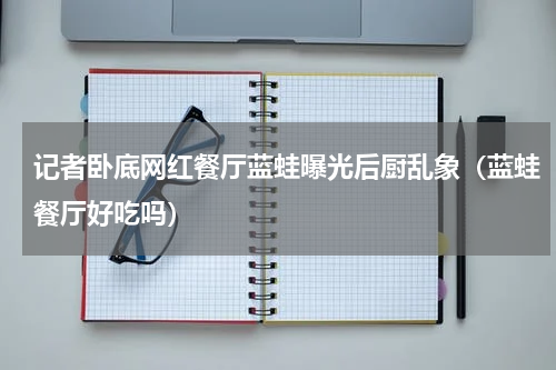 记者卧底网红餐厅蓝蛙曝光后厨乱象（蓝蛙餐厅好吃吗）