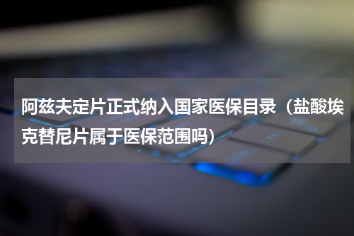 阿兹夫定片正式纳入国家医保目录（盐酸埃克替尼片属于医保范围吗）