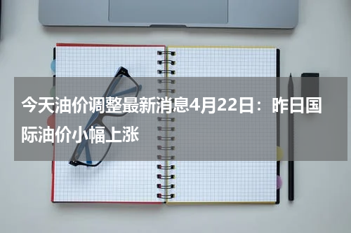 今天油价调整最新消息4月22日：昨日国际油价小幅上涨