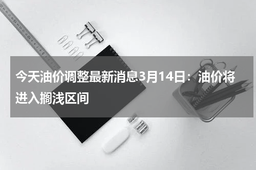 今天油价调整最新消息3月14日：油价将进入搁浅区间
