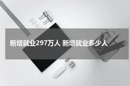 新增就业297万人 新增就业多少人