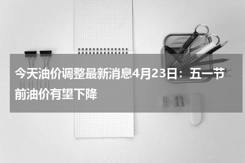 今天油价调整最新消息4月23日：五一节前油价有望下降