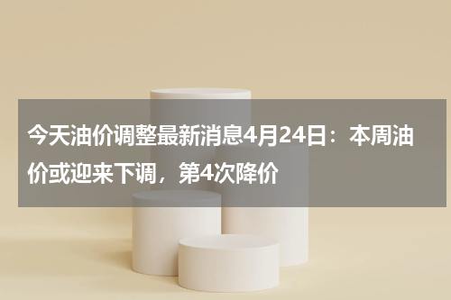 今天油价调整最新消息4月24日：本周油价或迎来下调，第4次降价