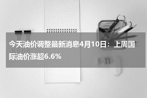 今天油价调整最新消息4月10日：上周国际油价涨超6.6%