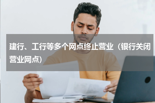 建行、工行等多个网点终止营业（银行关闭营业网点）