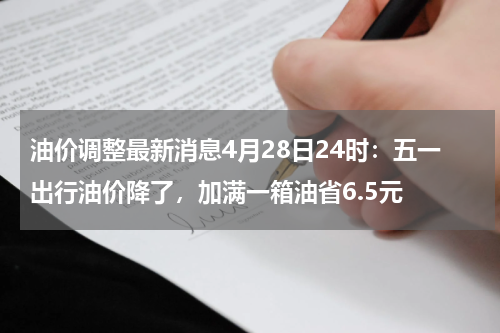 油价调整最新消息4月28日24时：五一出行油价降了，加满一箱油省6.5元