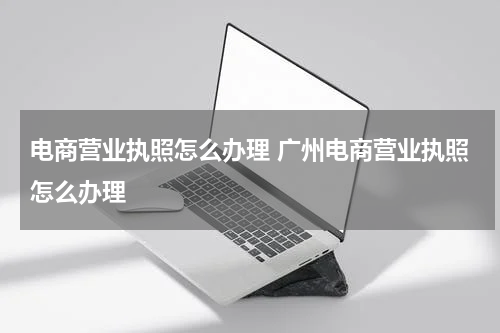 电商营业执照怎么办理 广州电商营业执照怎么办理