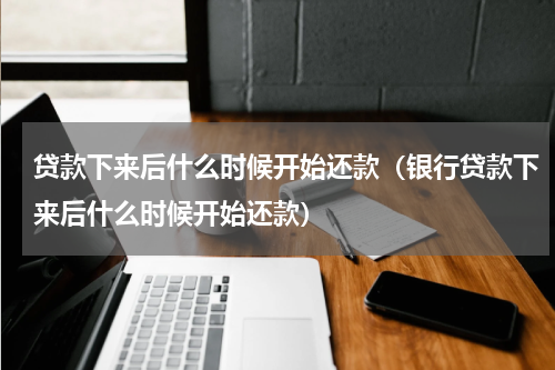 贷款下来后什么时候开始还款（银行贷款下来后什么时候开始还款）