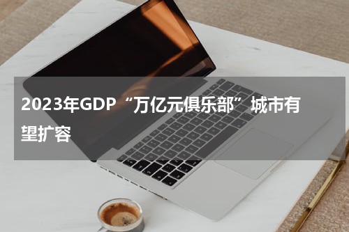 2023年GDP“万亿元俱乐部”城市有望扩容