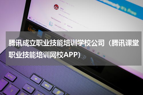 腾讯成立职业技能培训学校公司（腾讯课堂职业技能培训网校APP）