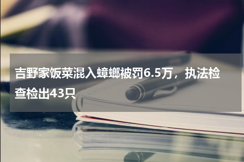 吉野家饭菜混入蟑螂被罚6.5万，执法检查检出43只