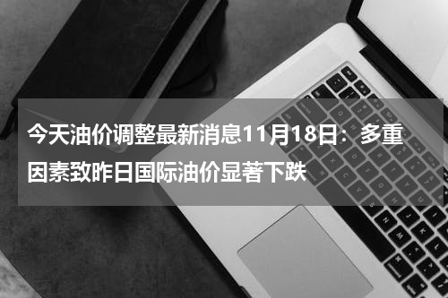 今天油价调整最新消息11月18日：多重因素致昨日国际油价显著下跌