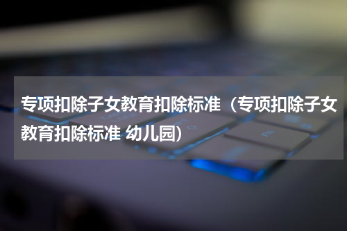 专项扣除子女教育扣除标准（专项扣除子女教育扣除标准 幼儿园）