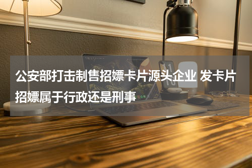 公安部打击制售招嫖卡片源头企业 发卡片招嫖属于行政还是刑事