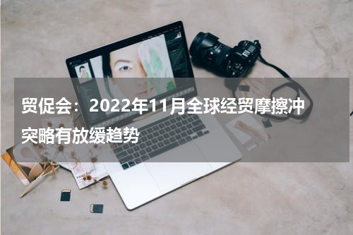 贸促会：2022年11月全球经贸摩擦冲突略有放缓趋势
