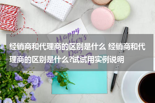 经销商和代理商的区别是什么 经销商和代理商的区别是什么?试试用实例说明