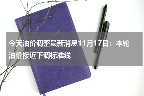 今天油价调整最新消息11月17日：本轮油价接近下调标准线