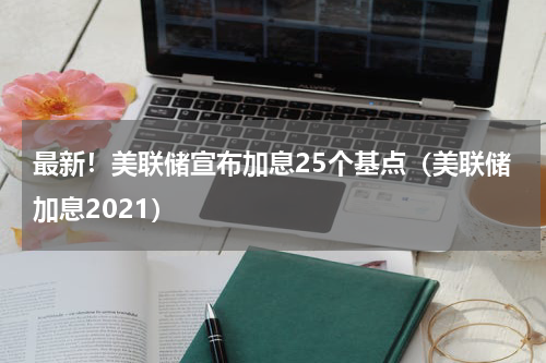 最新！美联储宣布加息25个基点（美联储加息2021）