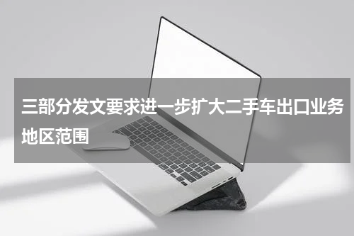 三部分发文要求进一步扩大二手车出口业务地区范围