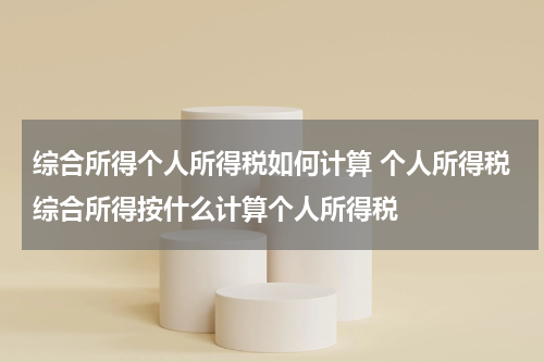 综合所得个人所得税如何计算 个人所得税综合所得按什么计算个人所得税