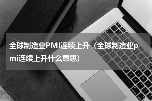 全球制造业PMI连续上升（全球制造业pmi连续上升什么意思）
