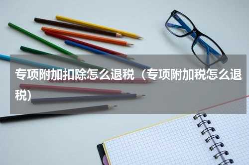 专项附加扣除怎么退税（专项附加税怎么退税）