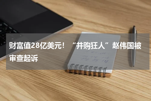 财富值28亿美元！“并购狂人”赵伟国被审查起诉