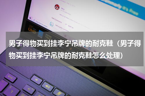 男子得物买到挂李宁吊牌的耐克鞋（男子得物买到挂李宁吊牌的耐克鞋怎么处理）