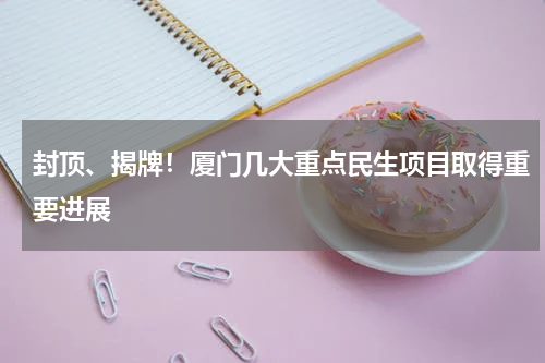 封顶、揭牌！厦门几大重点民生项目取得重要进展