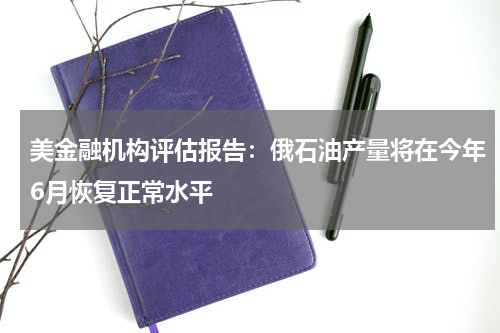 美金融机构评估报告：俄石油产量将在今年6月恢复正常水平