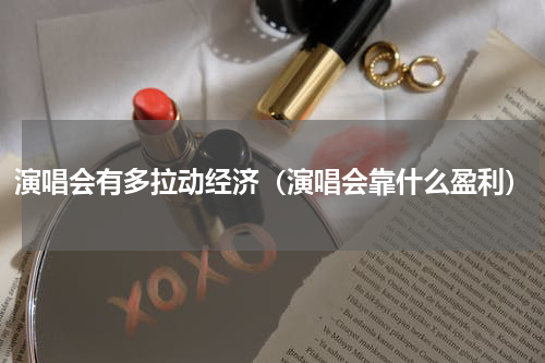 演唱会有多拉动经济（演唱会靠什么盈利）