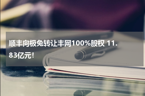 顺丰向极兔转让丰网100%股权 11.83亿元！