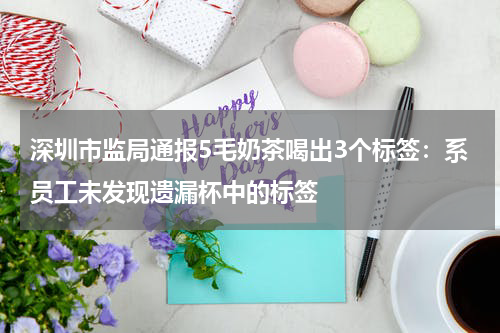 深圳市监局通报5毛奶茶喝出3个标签：系员工未发现遗漏杯中的标签