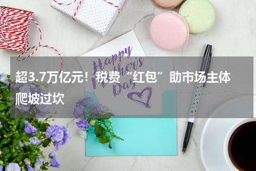 超3.7万亿元！税费“红包”助市场主体爬坡过坎