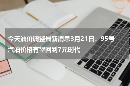 今天油价调整最新消息3月21日：95号汽油价格有望回到7元时代