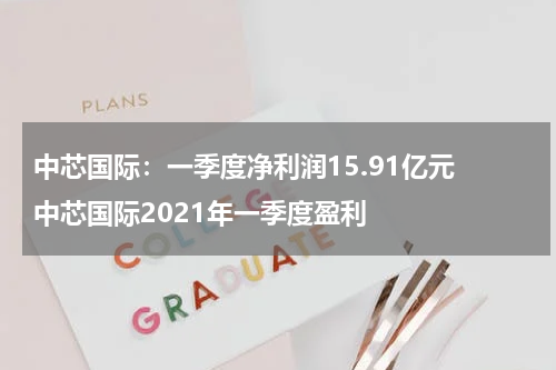 中芯国际：一季度净利润15.91亿元 中芯国际2021年一季度盈利