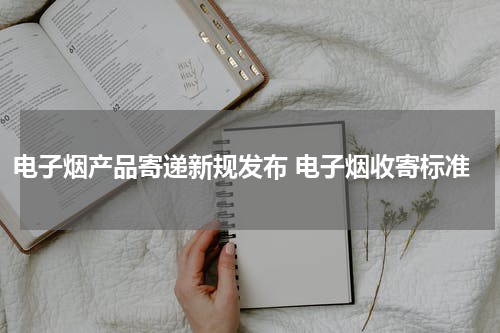 电子烟产品寄递新规发布 电子烟收寄标准